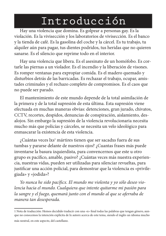 Introduccidn  Hay una violencia que domina. Es golpear a personas gay. Es la violacién. Es la viviseccion y los laboratorios de viviseccion. Es el banco y la tienda de café. Es la gasolina del coche y la cércel. Es tu trabajo, tu alquiler aiin para pagar, tus dientes podridos, tus heridas que no quieren  sanarse. Es el silencio que reprime todo en el interior.  Hay una violencia que libera. Es el asesinato de un homéfobo. Es cor- tarle las piernas a un violador. Es el incendio y la liberacién de visones. Es romper ventanas para expropiar comida. Es el madero quemado y  disturbios detris de las barricadas. Es rechazar el trabajo, ocupar, amis- tades criminales y el rechazo completo de compromisos. Es el caos que no puede ser parado.  El mantenimiento de este mundo depende de la total asimilacién de la primera y de la total supresién de esta iltima. Esta supresion viene cfectuada en muchas maneras obvias: detenciones, gran jurado, chivatos, CCTV, recortes, despidos, denuncias de conspiracion, aislamiento, des alojos. Sin embargo la supresion de la violencia revolucionaria necesita mucho més que policias y cérceles, se necesita un velo ideoldgico para enmascarar la existencia de esta violencia.  ;Cudntas veces Ixs! mrtires tienen que ser sacadxs fuera de sus tumbas y pararse delante de nuestros ojos? ;Cuantas frases mds puede inventarse la basura izquierdista, para convencernos que este u otro grupo es pacifico, amable, pasivo? ;Cuintas veces mds nuestra experien- cia, nuestras vidas, pueden ser utilizadas para silenciar revueltas, para justificar una accién policial, para demostrar que la violencia es «privile- giada» y jodidar?  Yo nunca he sido pacificx. El mundo me violenta y yo sélo deseo vio- lencia hacia el mundo. Cualquiera que intente quitarme mi pasion para la sangre y el fucgo, quemard junto con el mundo al que se aferraba de manera tan desesperada  Vot de traduccon: Hemos decidido taduciecon una < final todas s palsbrss que tengan génceo, aun que o concemos  ntencin explicit d x utorsscerc de ete tems,sendo e inglés un iioma mucha  mis neutrsl, n st aspecto, &l castellano. 